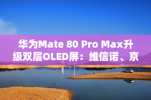 华为Mate 80 Pro Max升级双层OLED屏：维信诺、京东方等供屏