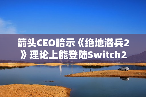 箭头CEO暗示《绝地潜兵2》理论上能登陆Switch2 箭头CEO暗示《绝地潜兵2》理论上能登陆Switch2