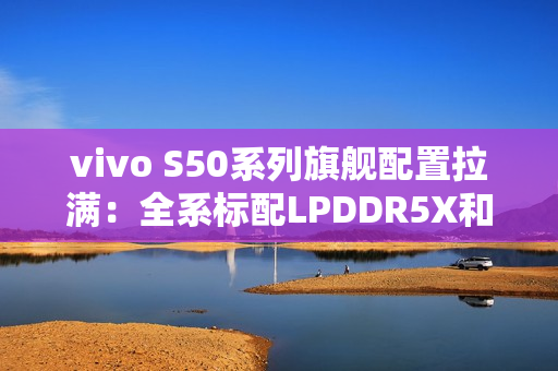 vivo S50系列旗舰配置拉满：全系标配LPDDR5X和UFS4.1