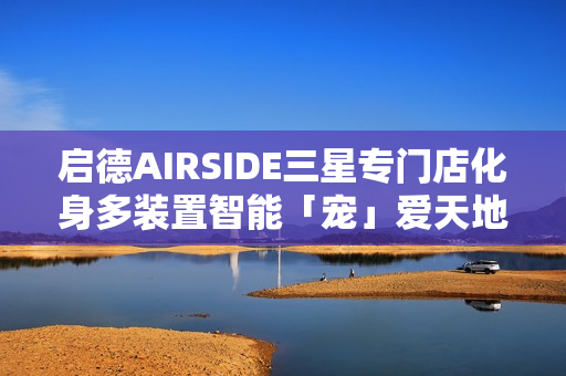 启德AIRSIDE三星专门店化身多装置智能「宠」爱天地!