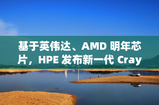 基于英伟达、AMD 明年芯片，HPE 发布新一代 Cray 刀片服务器