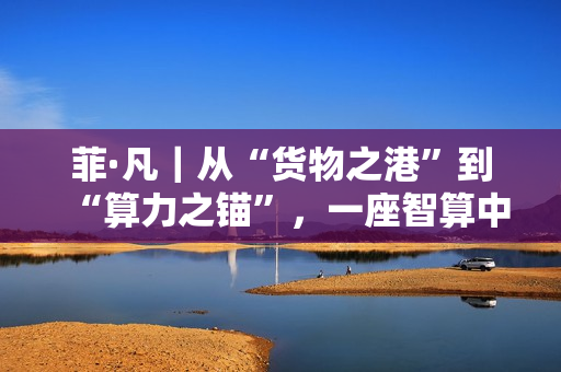 菲·凡｜从“货物之港”到“算力之锚”，一座智算中心与数字丝路的时代交响