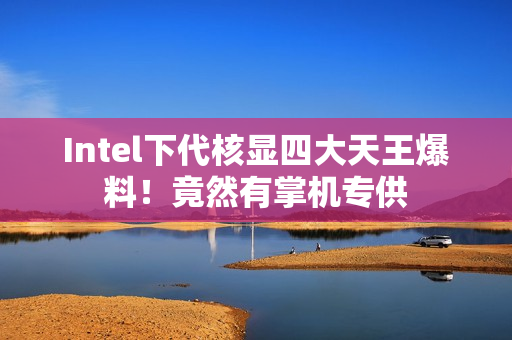Intel下代核显四大天王爆料！竟然有掌机专供