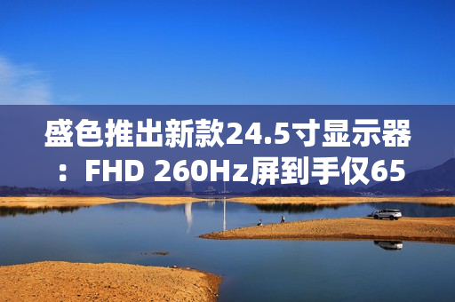 盛色推出新款24.5寸显示器：FHD 260Hz屏到手仅659元