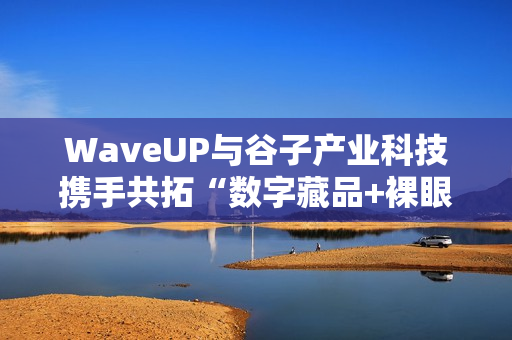 WaveUP与谷子产业科技携手共拓“数字藏品+裸眼3D”新路径
