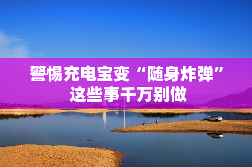 警惕充电宝变“随身炸弹” 这些事千万别做