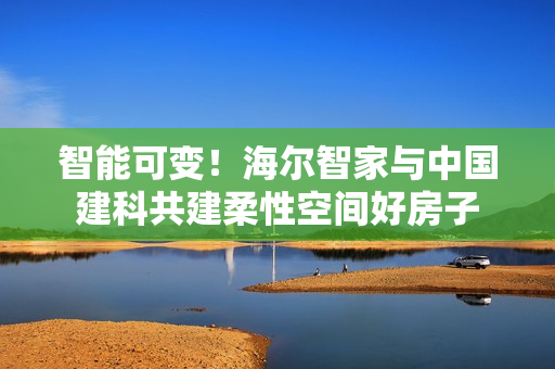 智能可变!海尔智家与中国建科共建柔性空间好房子 智能可变!海尔智家与中国建科共建柔性空间好房子