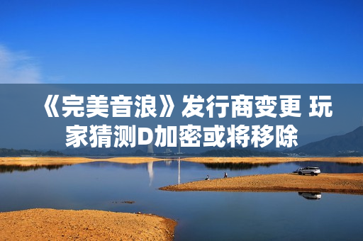 《完美音浪》发行商变更 玩家猜测D加密或将移除 《完美音浪》发行商变更 玩家猜测D加密或将移除