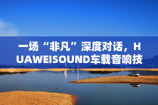 一场“非凡”深度对话，HUAWEISOUND车载音响技术品鉴会揭秘尊界S800音响诞生