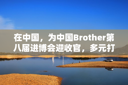 在中国，为中国Brother第八届进博会迎收官，多元打印服务受关注