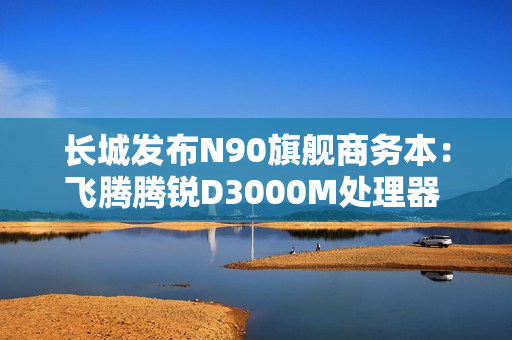 长城发布N90旗舰商务本：飞腾腾锐D3000M处理器 3.1GHz超高频率