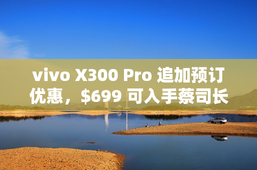 vivo X300 Pro 追加预订优惠，$699 可入手蔡司长焦增距镜!