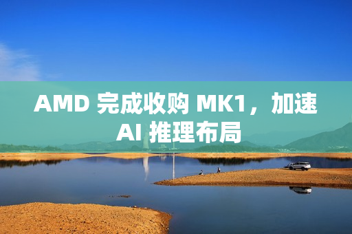 AMD 完成收购 MK1,加速 AI 推理布局 AMD 完成收购 MK1,加速 AI 推理布局