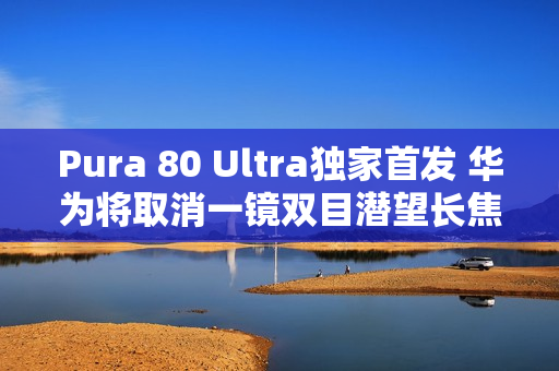 Pura 80 Ultra独家首发 华为将取消一镜双目潜望长焦技术