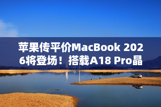 苹果传平价MacBook 2026将登场！搭载A18 Pro晶片、挑战Chromebook与入门PC市场
