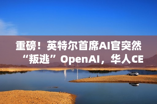 重磅！英特尔首席AI官突然“叛逃”OpenAI，华人CEO陈立武被迫亲自挂帅