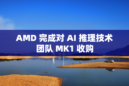 AMD 完成对 AI 推理技术团队 MK1 收购