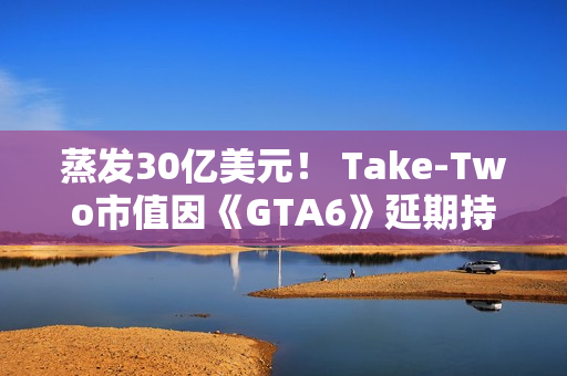 蒸发30亿美元！ Take-Two市值因《GTA6》延期持续暴跌
