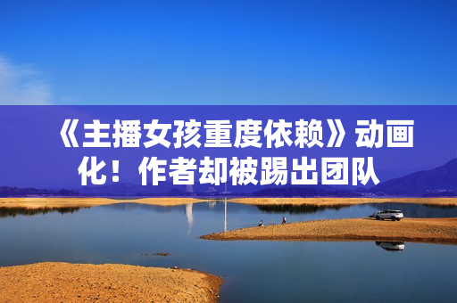 《主播女孩重度依赖》动画化!作者却被踢出团队 《主播女孩重度依赖》动画化!作者却被踢出团队