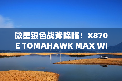 微星银色战斧降临！X870E TOMAHAWK MAX WIFI PZ背插主板上线