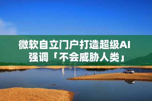 微软自立门户打造超级AI 强调「不会威胁人类」