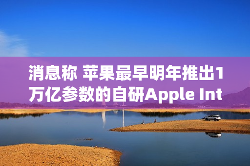 消息称 苹果最早明年推出1万亿参数的自研Apple Intelligence模型