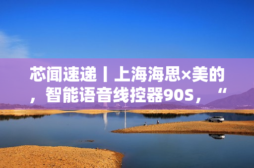芯闻速递丨上海海思×美的，智能语音线控器90S，“慧”交互推动家居控制能听会学