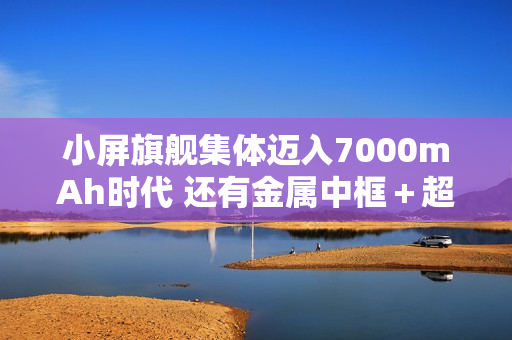 小屏旗舰集体迈入7000mAh时代 还有金属中框＋超声波
