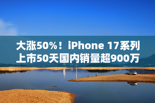 大涨50%！iPhone 17系列上市50天国内销量超900万台