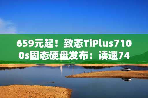 659元起！致态TiPlus7100s固态硬盘发布：读速7400MB/s、可选1/2/4TB