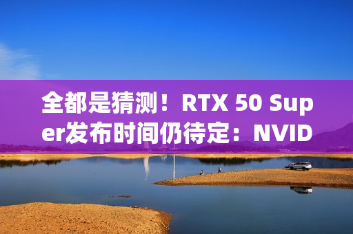 全都是猜测！RTX 50 Super发布时间仍待定：NVIDIA根本不急