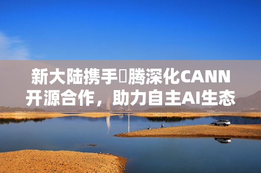 新大陆携手昇腾深化CANN开源合作，助力自主AI生态创新发展