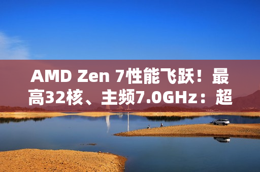 AMD Zen 7性能飞跃！最高32核、主频7.0GHz：超大X3D缓存