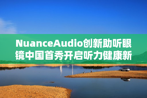 NuanceAudio创新助听眼镜中国首秀开启听力健康新纪元