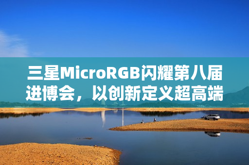 三星MicroRGB闪耀第八届进博会，以创新定义超高端显示新标杆