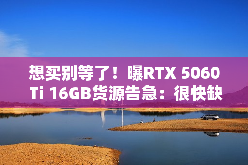 想买别等了！曝RTX 5060 Ti 16GB货源告急：很快缺货涨价