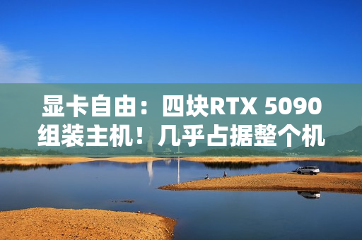 显卡自由：四块RTX 5090组装主机！几乎占据整个机箱