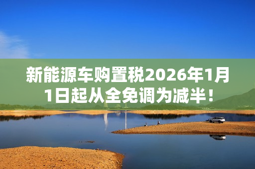 新能源车购置税2026年1月1日起从全免调为减半! 新能源车购置税2026年1月1日起从全免调为减半!