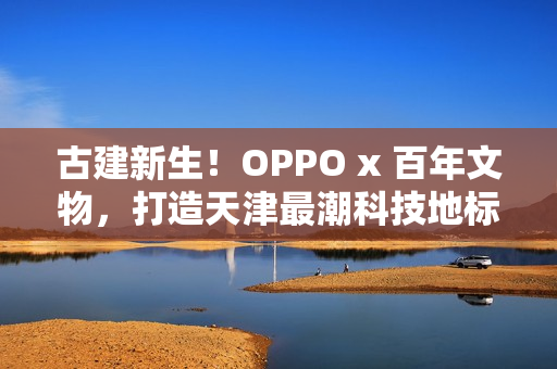 古建新生!OPPO x 百年文物,打造天津最潮科技地标 古建新生!OPPO x 百年文物,打造天津最潮科技地标