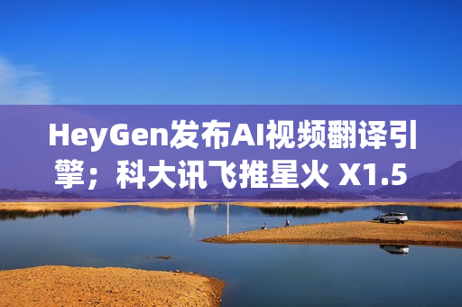 HeyGen发布AI视频翻译引擎；科大讯飞推星火 X1.5；QQ浏览器推出AI+小窗