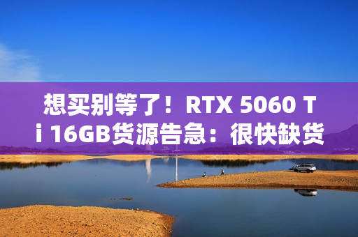 想买别等了！RTX 5060 Ti 16GB货源告急：很快缺货涨价