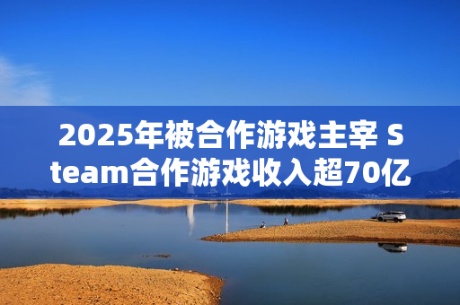2025年被合作游戏主宰 Steam合作游戏收入超70亿美元 2025年被合作游戏主宰 Steam合作游戏收入超70亿美元