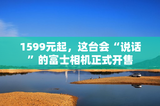 1599元起,这台会“说话”的富士相机正式开售 1599元起,这台会“说话”的富士相机正式开售
