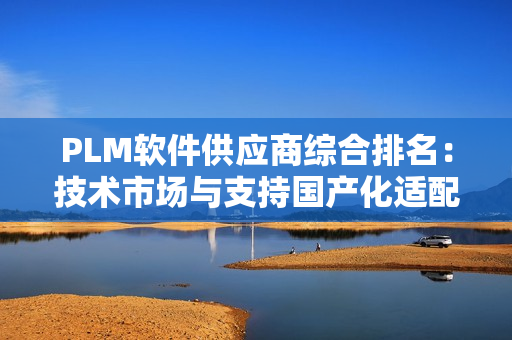 PLM软件供应商综合排名：技术市场与支持国产化适配性的三维解析（2025版）