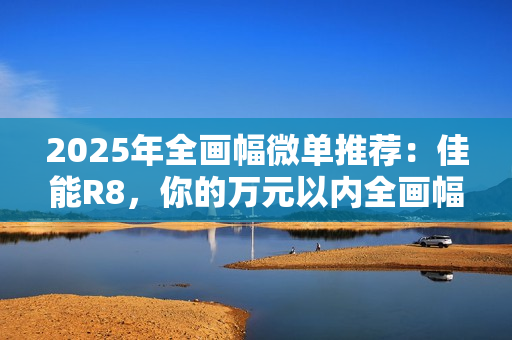 2025年全画幅微单推荐：佳能R8，你的万元以内全画幅创作伙伴