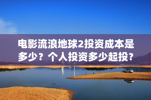 电影流浪地球2投资成本是多少？个人投资多少起投？投资收益多少？(电影流浪地球2影评)