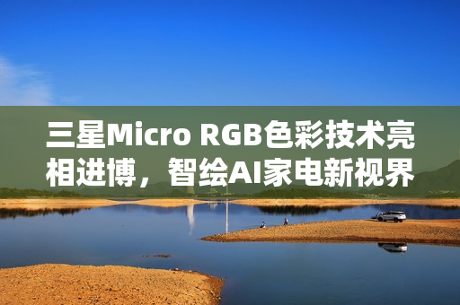三星Micro RGB色彩技术亮相进博，智绘AI家电新视界