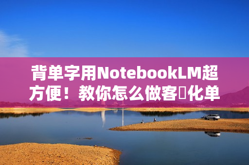 背单字用NotebookLM超方便！教你怎么做客製化单字卡、小考题目