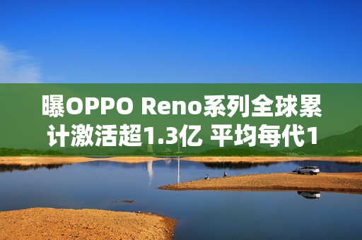 曝OPPO Reno系列全球累计激活超1.3亿 平均每代1千万