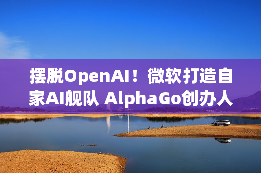 摆脱OpenAI！微软打造自家AI舰队 AlphaGo创办人领军
